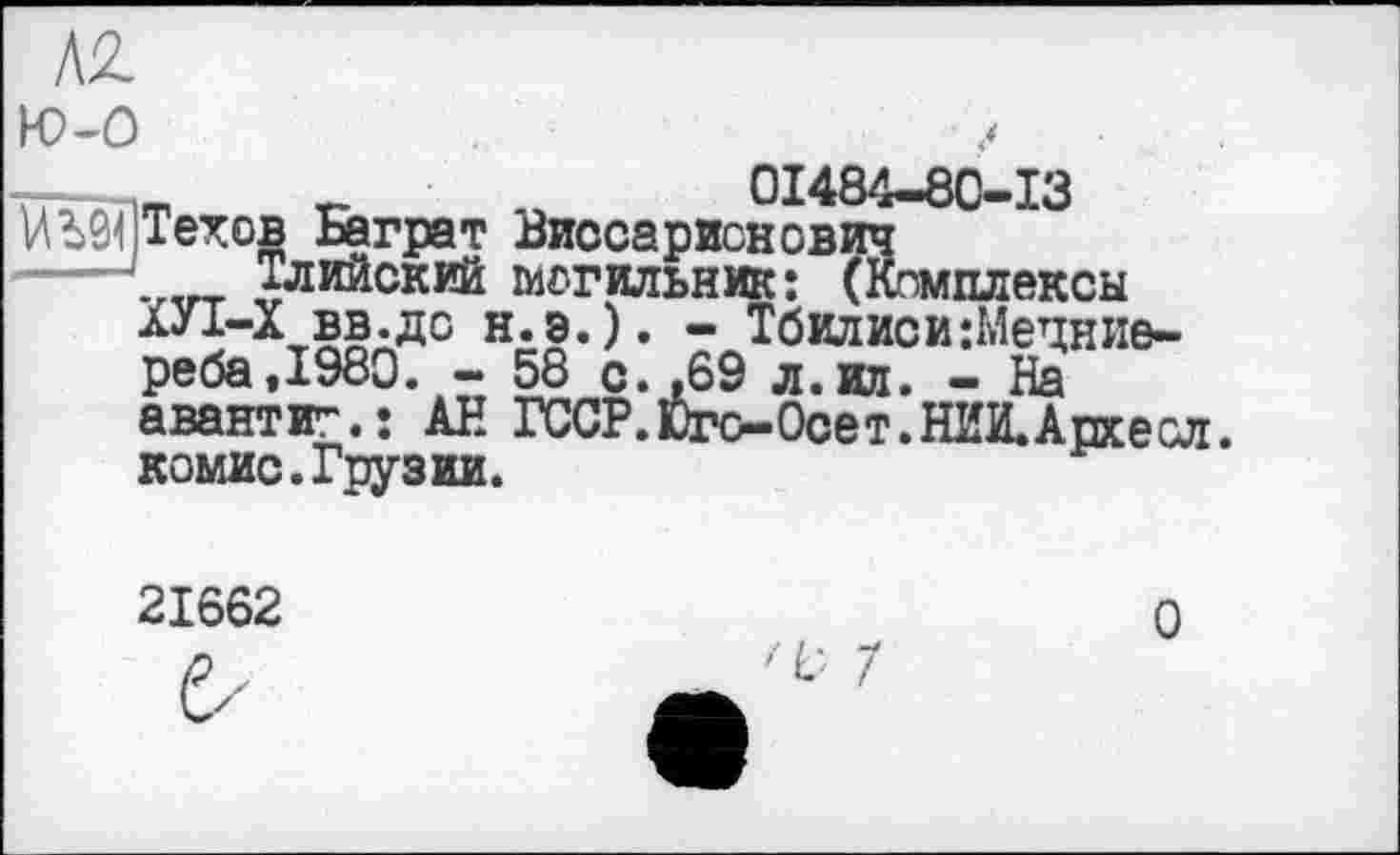 ﻿Л2 ю-о тг- m г-	01484-80-13
1АЬ9< Техов Баграт Виссарионович ----~^гт Тлийский могильник: (Комплексы
ХУІ-Х вв.до н.э.) реба,1980. - 58 с авантіг.: АН ГССР комис.Грузии.
. - Тбилиси :Мецние-
. »69 л. ил. - На
. Юге—Осе т. НИИ. Архе сл.
21662
О